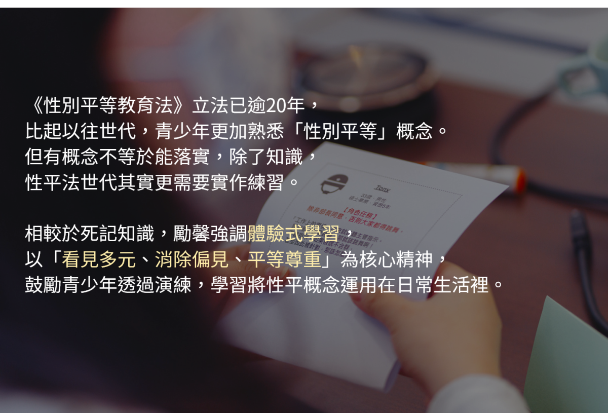 《性別平等教育法》立法已逾20年，比起以往世代，青少年更加熟悉「性別平等」概念。但有概念不等於能落實，除了知識，性平法世代其實更需要實作練習。 

因此相較於死記知識，勵馨強調體驗式學習，以「看見多元、消除偏見、平等尊重」為核心精神，鼓勵青少年透過演練，學會如何將性平概念運用在日常生活裡。