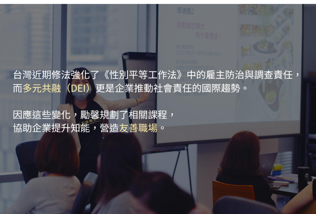 台灣近期修法強化了《性別平等工作法》中的雇主防治與調查責任，而多元共融（DEI）更是企業推動社會責任的國際趨勢。

因應這些變化，勵馨規劃了相關課程，協助企業提升知能，營造友善職場。