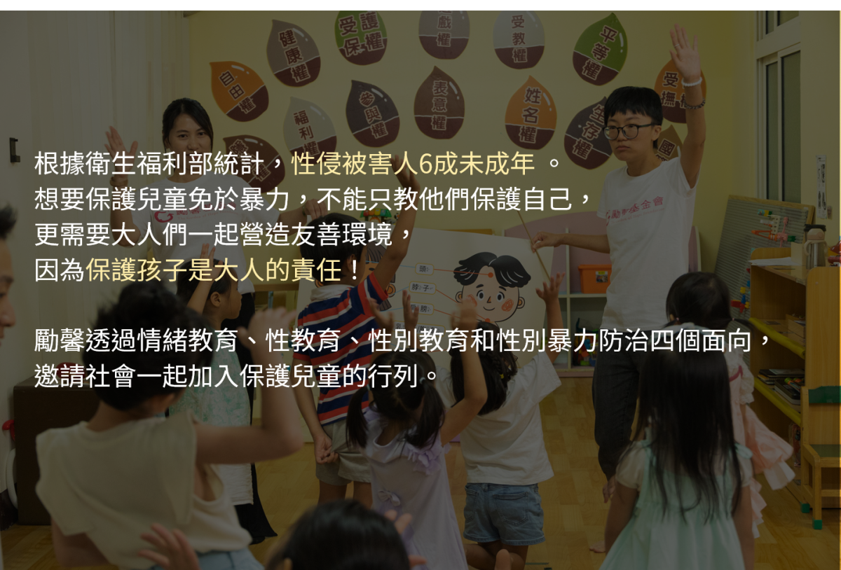 根據衛生福利部統計，性侵被害人6成未成年	。想要保護兒童免於暴力，不能只教他們保護自己，更需要大人們一起營造友善環境，因為保護孩子是大人的責任！

勵馨透過情緒教育、性教育、性別教育和性別暴力防治四個面向，邀請社會一起加入保護兒童的行列。