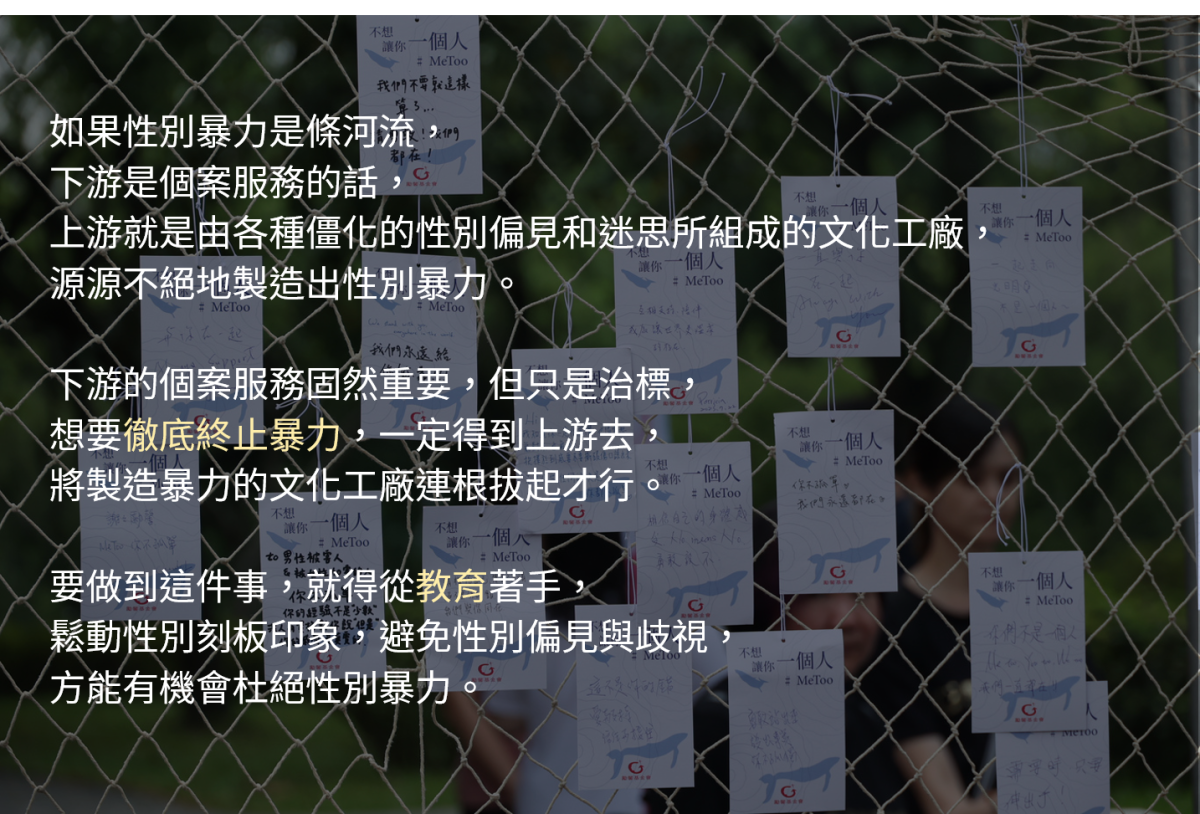 如果性別暴力是條河流，下游是個案服務的話，上游就是由各種僵化的性別偏見和迷思所組成的文化工廠，源源不絕地製造出性別暴力。下游的個案服務固然重要，但只是治標，想要徹底終止暴力，一定得到上游去，將製造暴力的文化工廠連根拔起才行。

要做到這件事，就得從教育著手，鬆動性別刻板印象，避免性別偏見與歧視，方能有機會杜絕性別暴力。